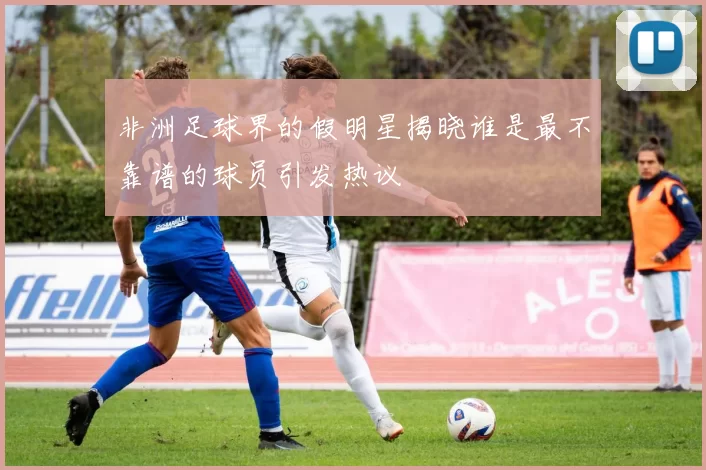 非洲足球界的假明星揭晓谁是最不靠谱的球员引发热议