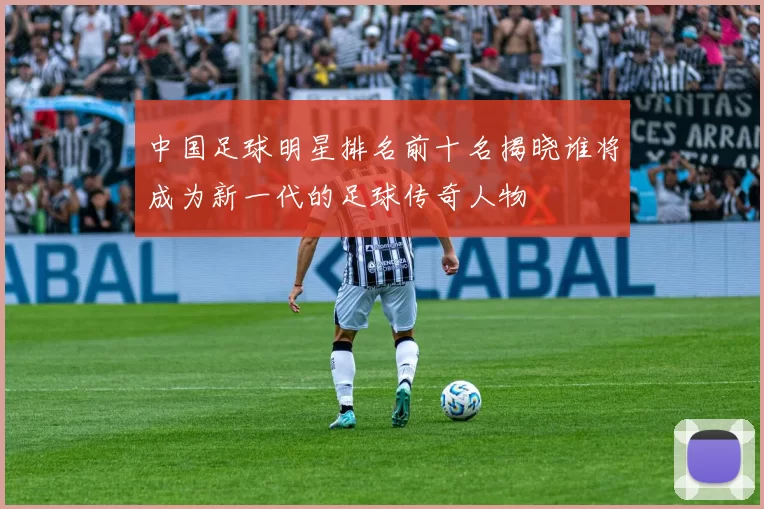 中国足球明星排名前十名揭晓谁将成为新一代的足球传奇人物
