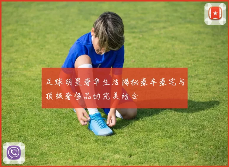 足球明星奢华生活揭秘豪车豪宅与顶级奢侈品的完美结合