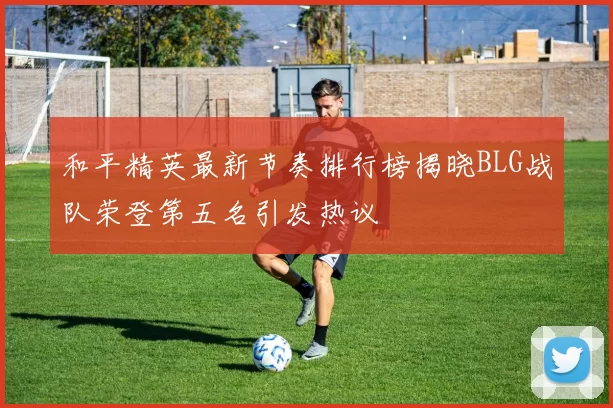和平精英最新节奏排行榜揭晓BLG战队荣登第五名引发热议