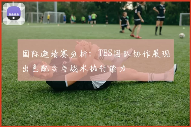 国际邀请赛分析：TES团队协作展现出色配合与战术执行能力