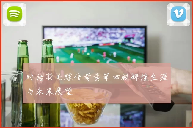对话羽毛球传奇黄军回顾辉煌生涯与未来展望