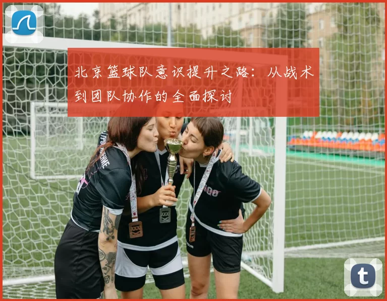 北京篮球队意识提升之路：从战术到团队协作的全面探讨