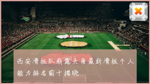 西安滑板队崭露头角最新滑板个人能力排名前十揭晓