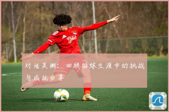 对话吴娜：回顾排球生涯中的挑战与成就分享