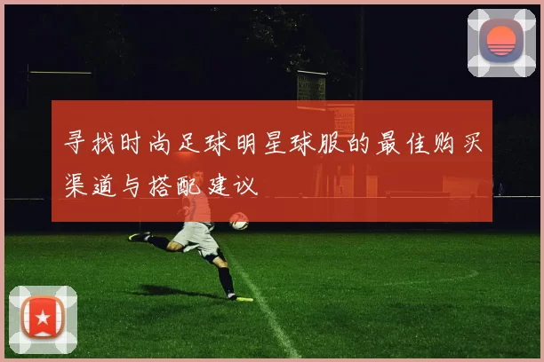 寻找时尚足球明星球服的最佳购买渠道与搭配建议