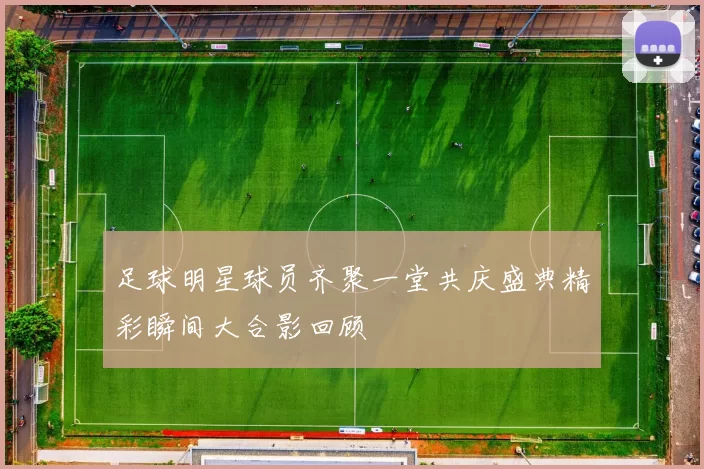足球明星球员齐聚一堂共庆盛典精彩瞬间大合影回顾