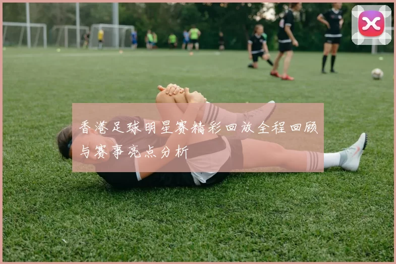 香港足球明星赛精彩回放全程回顾与赛事亮点分析