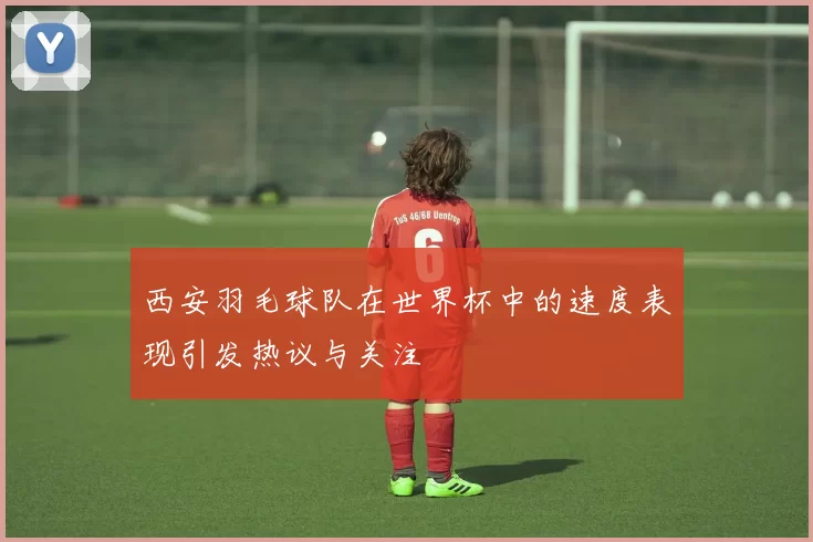 西安羽毛球队在世界杯中的速度表现引发热议与关注
