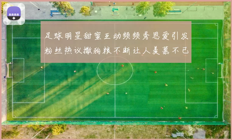 足球明星甜蜜互动频频秀恩爱引发粉丝热议撒狗粮不断让人羡慕不已