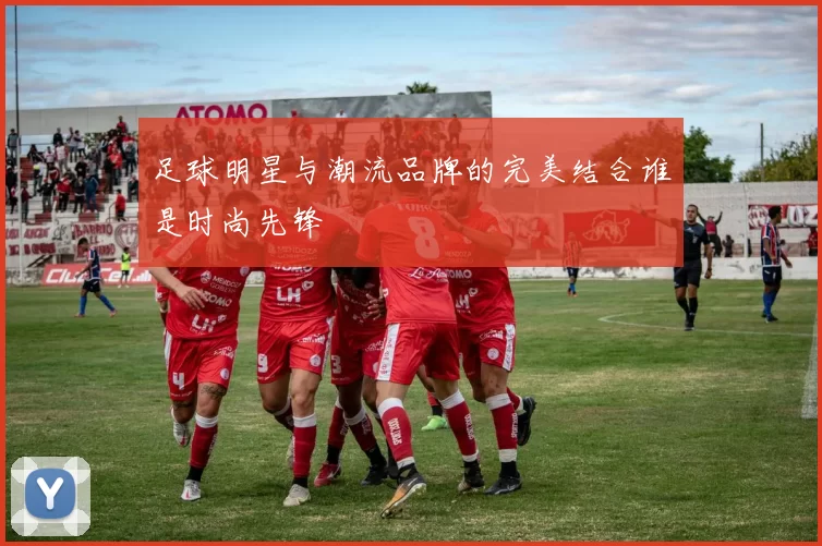 足球明星与潮流品牌的完美结合谁是时尚先锋