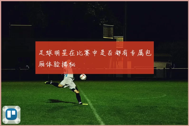 足球明星在比赛中是否都有专属包厢体验揭秘
