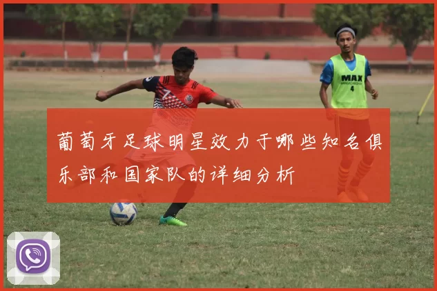 葡萄牙足球明星效力于哪些知名俱乐部和国家队的详细分析