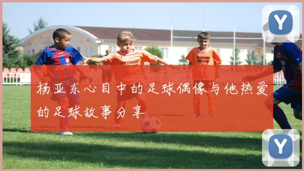 杨亚东心目中的足球偶像与他热爱的足球故事分享