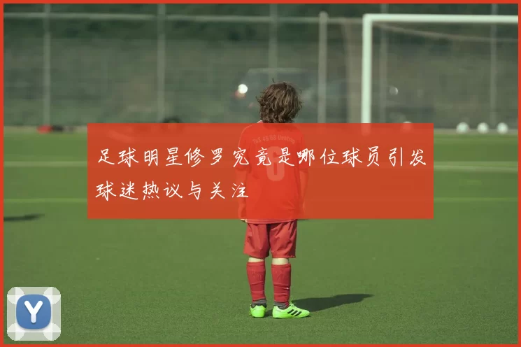 足球明星修罗究竟是哪位球员引发球迷热议与关注