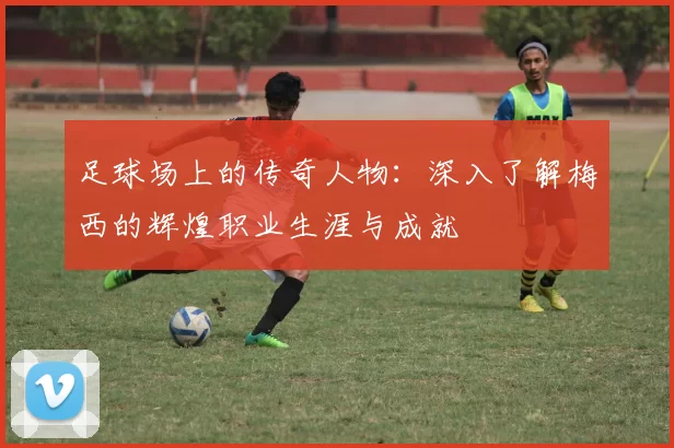 足球场上的传奇人物：深入了解梅西的辉煌职业生涯与成就