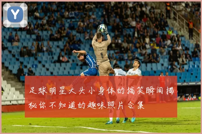 足球明星大头小身体的搞笑瞬间揭秘你不知道的趣味照片合集