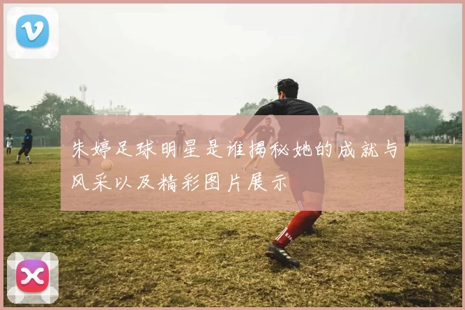朱婷足球明星是谁揭秘她的成就与风采以及精彩图片展示
