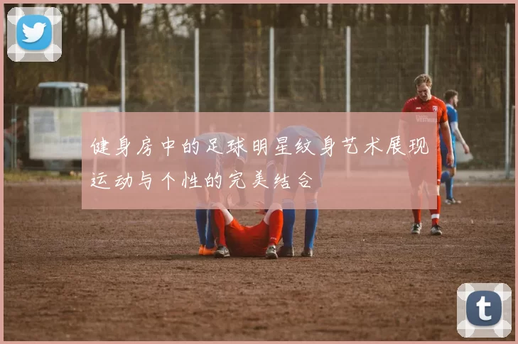健身房中的足球明星纹身艺术展现运动与个性的完美结合