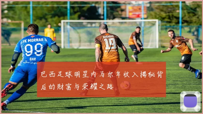 巴西足球明星内马尔年收入揭秘背后的财富与荣耀之路