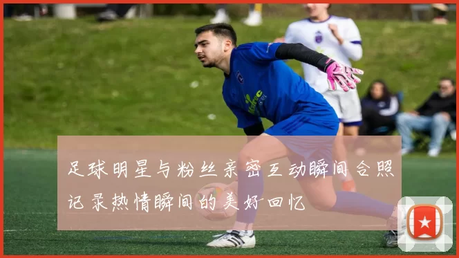 足球明星与粉丝亲密互动瞬间合照记录热情瞬间的美好回忆
