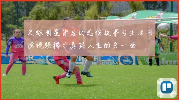 足球明星背后的悲伤故事与生活困境视频揭示真实人生的另一面