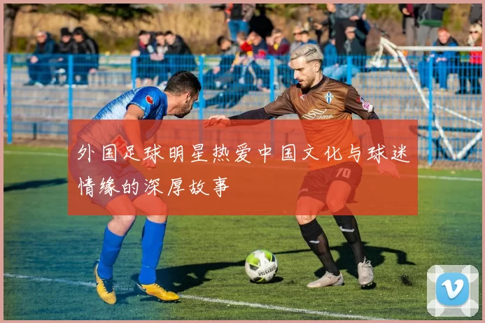 外国足球明星热爱中国文化与球迷情缘的深厚故事