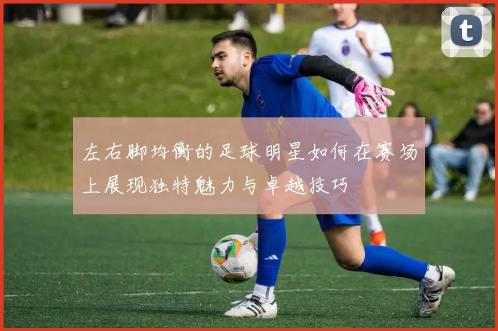 左右脚均衡的足球明星如何在赛场上展现独特魅力与卓越技巧
