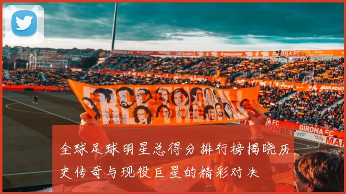 全球足球明星总得分排行榜揭晓历史传奇与现役巨星的精彩对决