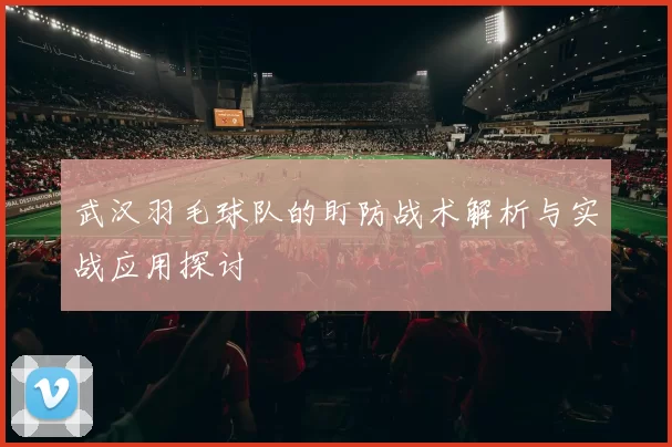 武汉羽毛球队的盯防战术解析与实战应用探讨