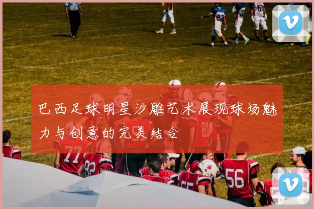 巴西足球明星沙雕艺术展现球场魅力与创意的完美结合