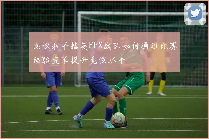 热议和平精英FPX战队如何通过比赛经验变革提升竞技水平