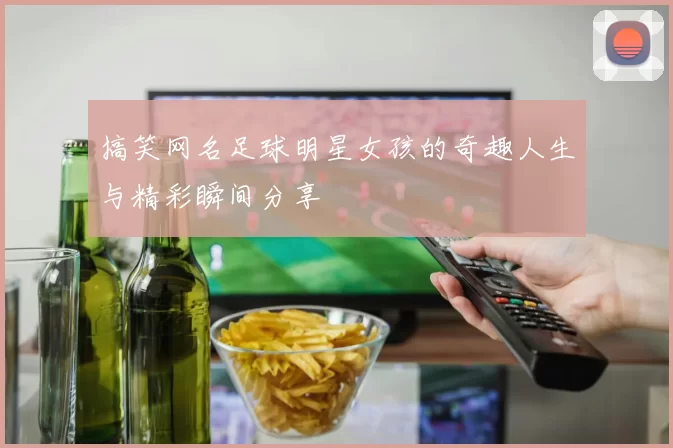 搞笑网名足球明星女孩的奇趣人生与精彩瞬间分享