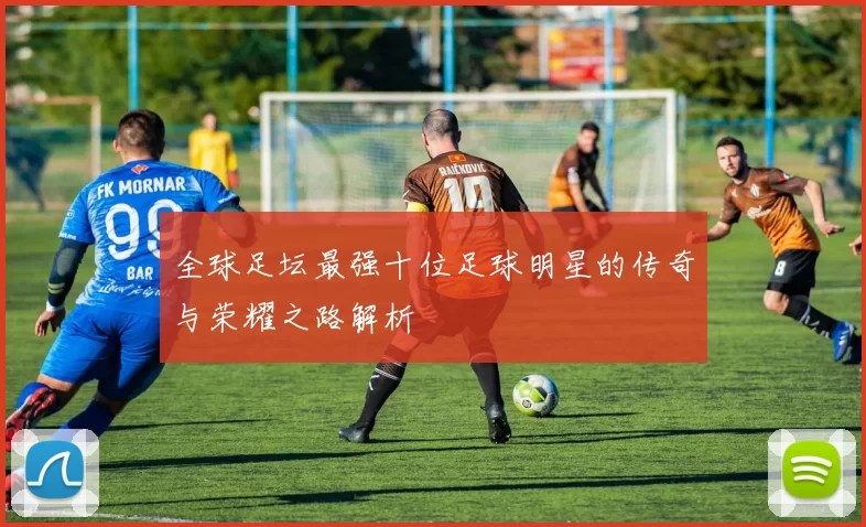 全球足坛最强十位足球明星的传奇与荣耀之路解析