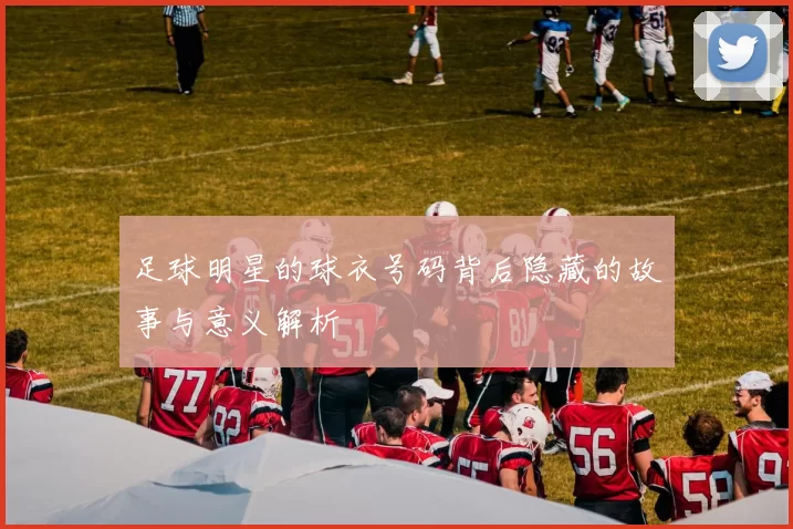 足球明星的球衣号码背后隐藏的故事与意义解析