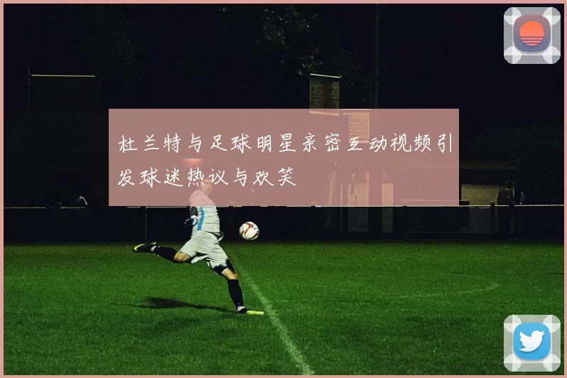 杜兰特与足球明星亲密互动视频引发球迷热议与欢笑