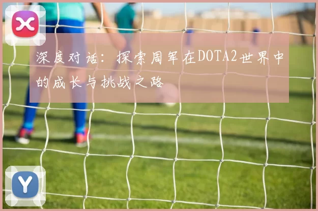 深度对话：探索周军在DOTA2世界中的成长与挑战之路