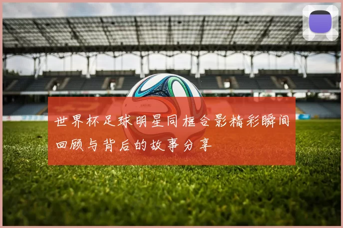 世界杯足球明星同框合影精彩瞬间回顾与背后的故事分享