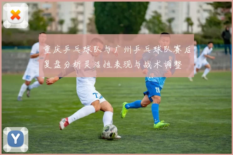 重庆乒乓球队与广州乒乓球队赛后复盘分析灵活性表现与战术调整