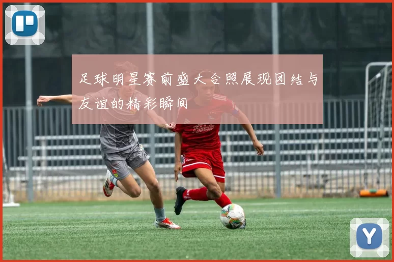 足球明星赛前盛大合照展现团结与友谊的精彩瞬间