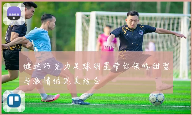 健达巧克力足球明星带你领略甜蜜与激情的完美结合
