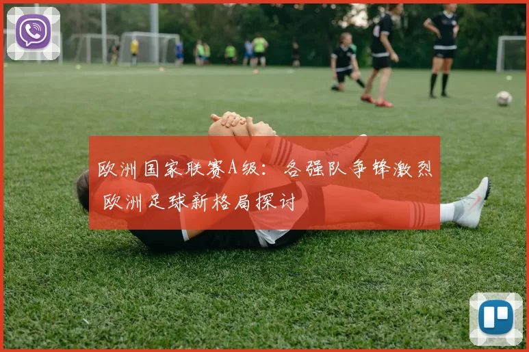 欧洲国家联赛A级：各强队争锋激烈 欧洲足球新格局探讨
