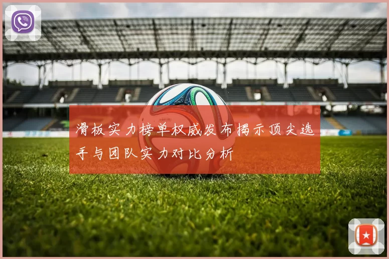 滑板实力榜单权威发布揭示顶尖选手与团队实力对比分析