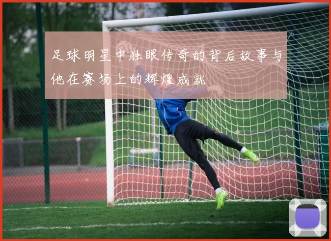 足球明星中独眼传奇的背后故事与他在赛场上的辉煌成就