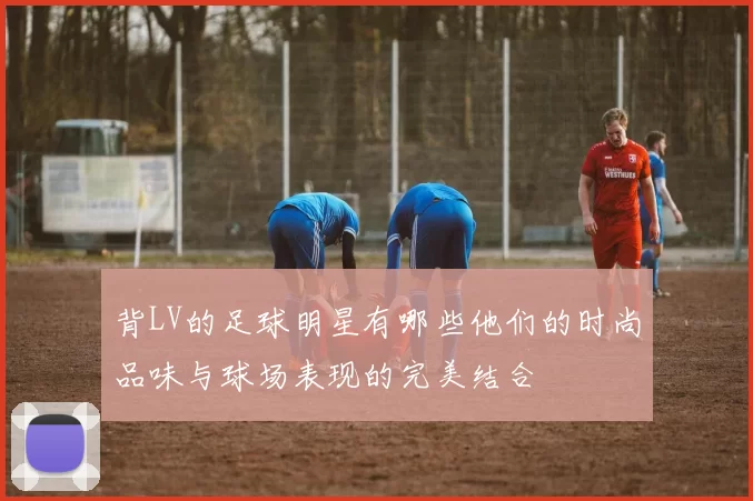 背LV的足球明星有哪些他们的时尚品味与球场表现的完美结合