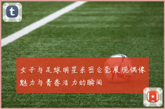 女子与足球明星亲密合影展现偶像魅力与青春活力的瞬间