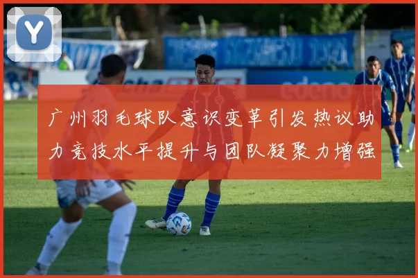 广州羽毛球队意识变革引发热议助力竞技水平提升与团队凝聚力增强