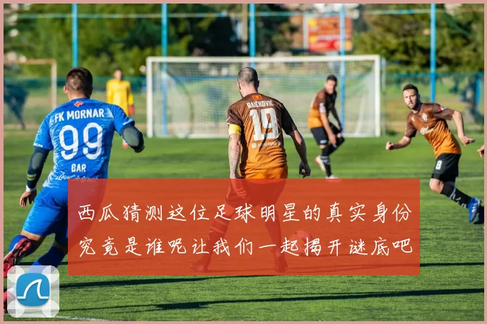 西瓜猜测这位足球明星的真实身份究竟是谁呢让我们一起揭开谜底吧
