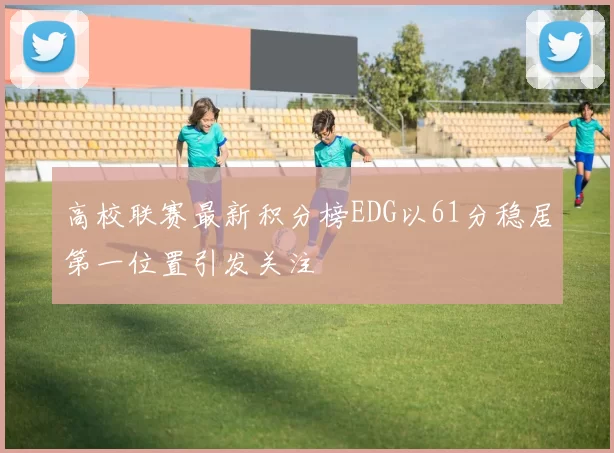 高校联赛最新积分榜EDG以61分稳居第一位置引发关注