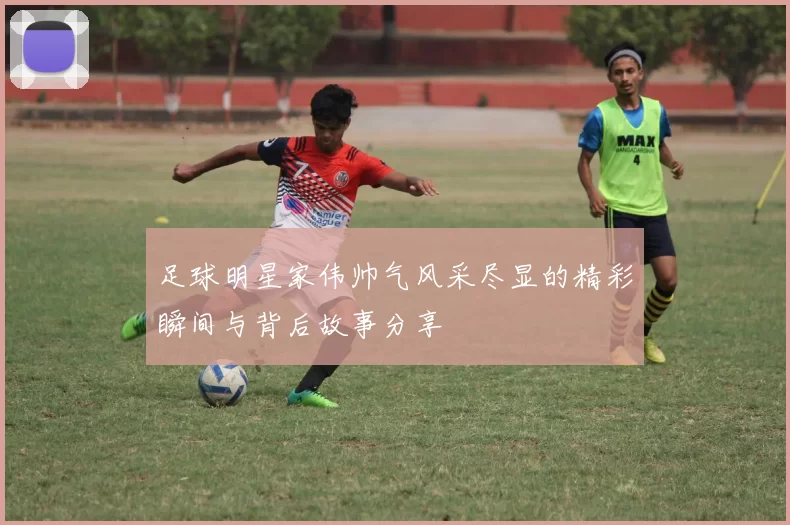 足球明星家伟帅气风采尽显的精彩瞬间与背后故事分享
